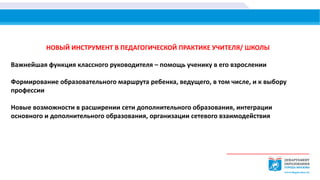 НОВЫЙ ИНСТРУМЕНТ В ПЕДАГОГИЧЕСКОЙ ПРАКТИКЕ УЧИТЕЛЯ/ ШКОЛЫ
Важнейшая функция классного руководителя – помощь ученику в его взрослении
Формирование образовательного маршрута ребенка, ведущего, в том числе, и к выбору
профессии
Новые возможности в расширении сети дополнительного образования, интеграции
основного и дополнительного образования, организации сетевого взаимодействия
 