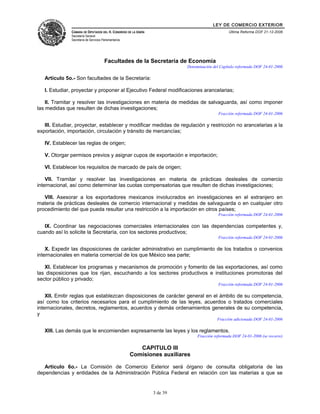 LEY DE COMERCIO EXTERIOR
CÁMARA DE DIPUTADOS DEL H. CONGRESO DE LA UNIÓN
Secretaría General
Secretaría de Servicios Parlamentarios
Última Reforma DOF 21-12-2006
Facultades de la Secretaría de Economía
Denominación del Capítulo reformada DOF 24-01-2006
Artículo 5o.- Son facultades de la Secretaría:
I. Estudiar, proyectar y proponer al Ejecutivo Federal modificaciones arancelarias;
II. Tramitar y resolver las investigaciones en materia de medidas de salvaguarda, así como imponer
las medidas que resulten de dichas investigaciones;
Fracción reformada DOF 24-01-2006
III. Estudiar, proyectar, establecer y modificar medidas de regulación y restricción no arancelarias a la
exportación, importación, circulación y tránsito de mercancías;
IV. Establecer las reglas de origen;
V. Otorgar permisos previos y asignar cupos de exportación e importación;
VI. Establecer los requisitos de marcado de país de origen;
VII. Tramitar y resolver las investigaciones en materia de prácticas desleales de comercio
internacional, así como determinar las cuotas compensatorias que resulten de dichas investigaciones;
VIII. Asesorar a los exportadores mexicanos involucrados en investigaciones en el extranjero en
materia de prácticas desleales de comercio internacional y medidas de salvaguarda o en cualquier otro
procedimiento del que pueda resultar una restricción a la importación en otros países;
Fracción reformada DOF 24-01-2006
IX. Coordinar las negociaciones comerciales internacionales con las dependencias competentes y,
cuando así lo solicite la Secretaría, con los sectores productivos;
Fracción reformada DOF 24-01-2006
X. Expedir las disposiciones de carácter administrativo en cumplimiento de los tratados o convenios
internacionales en materia comercial de los que México sea parte;
XI. Establecer los programas y mecanismos de promoción y fomento de las exportaciones, así como
las disposiciones que los rijan, escuchando a los sectores productivos e instituciones promotoras del
sector público y privado;
Fracción reformada DOF 24-01-2006
XII. Emitir reglas que establezcan disposiciones de carácter general en el ámbito de su competencia,
así como los criterios necesarios para el cumplimiento de las leyes, acuerdos o tratados comerciales
internacionales, decretos, reglamentos, acuerdos y demás ordenamientos generales de su competencia,
y
Fracción adicionada DOF 24-01-2006
XIII. Las demás que le encomienden expresamente las leyes y los reglamentos.
Fracción reformada DOF 24-01-2006 (se recorre)
CAPITULO III
Comisiones auxiliares
Artículo 6o.- La Comisión de Comercio Exterior será órgano de consulta obligatoria de las
dependencias y entidades de la Administración Pública Federal en relación con las materias a que se
3 de 39
 