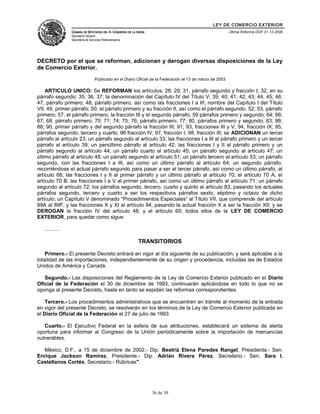 LEY DE COMERCIO EXTERIOR
CÁMARA DE DIPUTADOS DEL H. CONGRESO DE LA UNIÓN
Secretaría General
Secretaría de Servicios Parlamentarios
Última Reforma DOF 21-12-2006
DECRETO por el que se reforman, adicionan y derogan diversas disposiciones de la Ley
de Comercio Exterior.
Publicado en el Diario Oficial de la Federación el 13 de marzo de 2003
ARTICULO UNICO: Se REFORMAN los artículos; 28; 29; 31, párrafo segundo y fracción I; 32, en su
párrafo segundo; 35; 36; 37; la denominación del Capítulo IV del Título V; 39; 40; 41; 42; 43; 44; 45; 46;
47, párrafo primero; 48, párrafo primero, así como las fracciones I a III; nombre del Capítulo I del Título
VII; 49, primer párrafo; 50, el párrafo primero y su fracción II, así como el párrafo segundo; 52; 53, párrafo
primero; 57, el párrafo primero, la fracción III y el segundo párrafo; 59 párrafos primero y segundo; 64; 66;
67; 68, párrafo primero; 70; 71; 74; 75; 76, párrafo primero; 77; 80, párrafos primero y segundo; 83; 86;
88; 90, primer párrafo y del segundo párrafo la fracción III; 91; 93, fracciones III y V; 94, fracción IX; 95,
párrafos segundo, tercero y cuarto; 96 fracción IV; 97, fracción I; 98, fracción III; se ADICIONAN un tercer
párrafo al artículo 23; un párrafo segundo al artículo 33; las fracciones I a III al párrafo primero y un tercer
párrafo al artículo 39; un penúltimo párrafo al artículo 42; las fracciones I y II al párrafo primero y un
párrafo segundo al artículo 44; un párrafo cuarto al artículo 45; un párrafo segundo al artículo 47; un
último párrafo al artículo 48; un párrafo segundo al artículo 51; un párrafo tercero al artículo 53; un párrafo
segundo, con las fracciones I a III, así como un último párrafo al artículo 64; un segundo párrafo,
recorriéndose el actual párrafo segundo para pasar a ser el tercer párrafo, así como un último párrafo, al
artículo 68; las fracciones I y II al primer párrafo y un último párrafo al artículo 70; el artículo 70 A; el
artículo 70 B; las fracciones I a V al primer párrafo, así como un último párrafo al artículo 71; un párrafo
segundo al artículo 72; los párrafos segundo, tercero, cuarto y quinto al artículo 83, pasando los actuales
párrafos segundo, tercero y cuarto a ser los respectivos párrafos sexto, séptimo y octavo de dicho
artículo; un Capítulo V denominado “Procedimientos Especiales” al Título VII, que comprende del artículo
89A al 89F; y las fracciones X y XI al artículo 94, pasando la actual fracción X a ser la fracción XII; y se
DEROGAN la fracción IV del artículo 48; y el artículo 60; todos ellos de la LEY DE COMERCIO
EXTERIOR, para quedar como sigue:
..........
TRANSITORIOS
Primero.- El presente Decreto entrará en vigor al día siguiente de su publicación, y será aplicable a la
totalidad de las importaciones, independientemente de su origen y procedencia, incluidas las de Estados
Unidos de América y Canadá.
Segundo.- Las disposiciones del Reglamento de la Ley de Comercio Exterior publicado en el Diario
Oficial de la Federación el 30 de diciembre de 1993, continuarán aplicándose en todo lo que no se
oponga al presente Decreto, hasta en tanto se expidan las reformas correspondientes.
Tercero.- Los procedimientos administrativos que se encuentren en trámite al momento de la entrada
en vigor del presente Decreto, se resolverán en los términos de la Ley de Comercio Exterior publicada en
el Diario Oficial de la Federación el 27 de julio de 1993.
Cuarto.- El Ejecutivo Federal en la esfera de sus atribuciones, establecerá un sistema de alerta
oportuna para informar al Congreso de la Unión periódicamente sobre la importación de mercancías
vulnerables.
México, D.F., a 15 de diciembre de 2002.- Dip. Beatriz Elena Paredes Rangel, Presidenta.- Sen.
Enrique Jackson Ramírez, Presidente.- Dip. Adrián Rivera Pérez, Secretario.- Sen. Sara I.
Castellanos Cortés, Secretario.- Rúbricas".
36 de 39
 