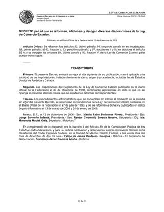 LEY DE COMERCIO EXTERIOR
CÁMARA DE DIPUTADOS DEL H. CONGRESO DE LA UNIÓN
Secretaría General
Secretaría de Servicios Parlamentarios
Última Reforma DOF 21-12-2006
DECRETO por el que se reforman, adicionan y derogan diversas disposiciones de la Ley
de Comercio Exterior.
Publicado en el Diario Oficial de la Federación el 21 de diciembre de 2006
Artículo Único.- Se reforman los artículos 53, último párrafo; 64, segundo párrafo en su encabezado;
68, primer párrafo; 89 D, fracción I; 93, penúltimo párrafo; y 97, fracciones II y III; se adiciona el artículo
65 A; y se derogan los artículos 68, último párrafo y 93, fracción V, de la Ley de Comercio Exterior, para
quedar como sigue:
..........
TRANSITORIOS
Primero. El presente Decreto entrará en vigor al día siguiente de su publicación, y será aplicable a la
totalidad de las importaciones, independientemente de su origen y procedencia, incluidas las de Estados
Unidos de América y Canadá.
Segundo. Las disposiciones del Reglamento de la Ley de Comercio Exterior publicado en el Diario
Oficial de la Federación el 30 de diciembre de 1993, continuarán aplicándose en todo lo que no se
oponga al presente Decreto, hasta que se expidan las reformas correspondientes.
Tercero. Los procedimientos administrativos que se encuentren en trámite al momento de la entrada
en vigor del presente Decreto, se resolverán en los términos de la Ley de Comercio Exterior publicada en
el Diario Oficial de la Federación el 27 de julio de 1993, y de las reformas a dicha ley publicadas en dicho
órgano informativo el 13 de marzo de 2003 y 24 de enero de 2006.
México, D.F., a 12 de diciembre de 2006.- Sen. Manlio Fabio Beltrones Rivera, Presidente.- Dip.
Jorge Zermeño Infante, Presidente.- Sen. Renan Cleominio Zoreda Novelo, Secretario.- Dip. Ma.
Mercedez Maciel Ortiz, Secretaria.- Rúbricas."
En cumplimiento de lo dispuesto por la fracción I del Artículo 89 de la Constitución Política de los
Estados Unidos Mexicanos, y para su debida publicación y observancia, expido el presente Decreto en la
Residencia del Poder Ejecutivo Federal, en la Ciudad de México, Distrito Federal, a los veinte días del
mes de diciembre de dos mil seis.- Felipe de Jesús Calderón Hinojosa.- Rúbrica.- El Secretario de
Gobernación, Francisco Javier Ramírez Acuña.- Rúbrica.
39 de 39
 