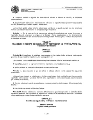 LEY DE COMERCIO EXTERIOR
CÁMARA DE DIPUTADOS DEL H. CONGRESO DE LA UNIÓN
Secretaría General
Secretaría de Servicios Parlamentarios
Última Reforma DOF 21-12-2006
II. Contenido nacional o regional. En este caso se indicará el método de cálculo y el porcentaje
correspondiente, y
III. De producción, fabricación o elaboración. En este caso se especificará con precisión la operación o
proceso productivo que confiera origen a la mercancía.
La Secretaría podrá utilizar criterios adicionales cuando no se pueda cumplir con los anteriores,
mismos que deberán especificarse en la regla de origen respectiva.
Artículo 11.- En la importación de mercancías sujetas al cumplimiento de reglas de origen, el
importador deberá comprobar su origen en el tiempo y forma establecidos en los ordenamientos
aplicables. Corresponderá a la Secretaría de Hacienda y Crédito Público vigilar y verificar el cumplimiento
de las reglas de origen.
TITULO IV
ARANCELES Y MEDIDAS DE REGULACION Y RESTRICCION NO ARANCELARIAS DEL
COMERCIO EXTERIOR
CAPITULO I
Aranceles
Artículo 12.- Para efectos de esta Ley, los aranceles son las cuotas de las tarifas de los impuestos
generales de exportación e importación, los cuales podrán ser:
I. Ad-valorem, cuando se expresen en términos porcentuales del valor en aduana de la mercancía.
II. Específicos, cuando se expresen en términos monetarios por unidad de medida, y
III. Mixtos, cuando se trate de la combinación de los dos anteriores.
Artículo 13.- Los aranceles a que se refiere el artículo anterior podrán adoptar las siguientes
modalidades:
I. Arancel-cupo, cuando se establezca un nivel arancelario para cierta cantidad o valor de mercancías
exportadas o importadas, y una tasa diferente a las exportaciones o importaciones de esas mercancías
que excedan dicho monto;
II. Arancel estacional, cuando se establezcan niveles arancelarios distintos para diferentes períodos
del año, y
III. Las demás que señale el Ejecutivo Federal.
Artículo 14.- Podrán establecerse aranceles diferentes a los generales previstos en las tarifas de los
impuestos generales de exportación e importación cuando así lo establezcan tratados o convenios
comerciales internacionales de los que México sea parte.
CAPITULO II
Medidas de regulación y restricción no arancelarias
Sección primera
Disposiciones generales
5 de 39
 