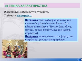 3
α) ΓΕΝΙΚΑ ΧΑΡΑΚΤΗΡΙΣΤΙΚΑ
Οι αφρικανοί λατρεύουν τα πνεύματα.
Τι είναι τα πνεύματα;
Πνεύματα είναι καλά ή κακά όντα που
κατοικούν μέσα σ’ έναν άνθρωπο ή σε
κάποιο αντικείμενο (δέντρο, ζώο, λίμνη,
ποτάμι, βουνό, περιοχή, άνεμος, βροχή,
αρρώστια).
Πνεύματα επίσης είναι και οι ψυχές των
νεκρών και γενικά των προγόνων.
 