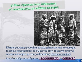 8
γ) Πώς έρχεται ένας άνθρωπος
σ’ επικοινωνία με κάποιο πνεύμα;
Κάποιος άντρας ή γυναίκα καταλαμβάνεται από το πνεύμα,
το οποίο χρησιμοποιεί το σώμα του (π.χ. τη φωνή του) για
να επικοινωνήσει με τους ανθρώπους (πνευματοληψία).
Αυτοί οι άνθρωποι λέγονται ιεροδιάμεσοιιεροδιάμεσοι ή σαμάνεςσαμάνες.
 