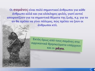 9
Οι σαμάνες είναι πολύ σημαντικοί άνθρωποι για κάθε
άνθρωπο αλλά και για ολόκληρες φυλές, γιατί αυτοί
αποφασίζουν για τα σημαντικά θέματα της ζωής, π.χ. για το
αν θα πρέπει να γίνει πόλεμος, πώς πρέπει να ζουν οι
άνθρωποι κτλ.
Εκτός όμως από τους σαμάνες στααφρικανικά θρησκεύματα υπάρχουν
και οι μάγοιμάγοι.
 