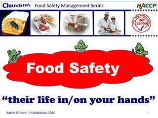1
Food Safety Management Series
Barrie B Evans - Ulaanbaatar, 2016
Food Safety
“their life in/on your hands”
 