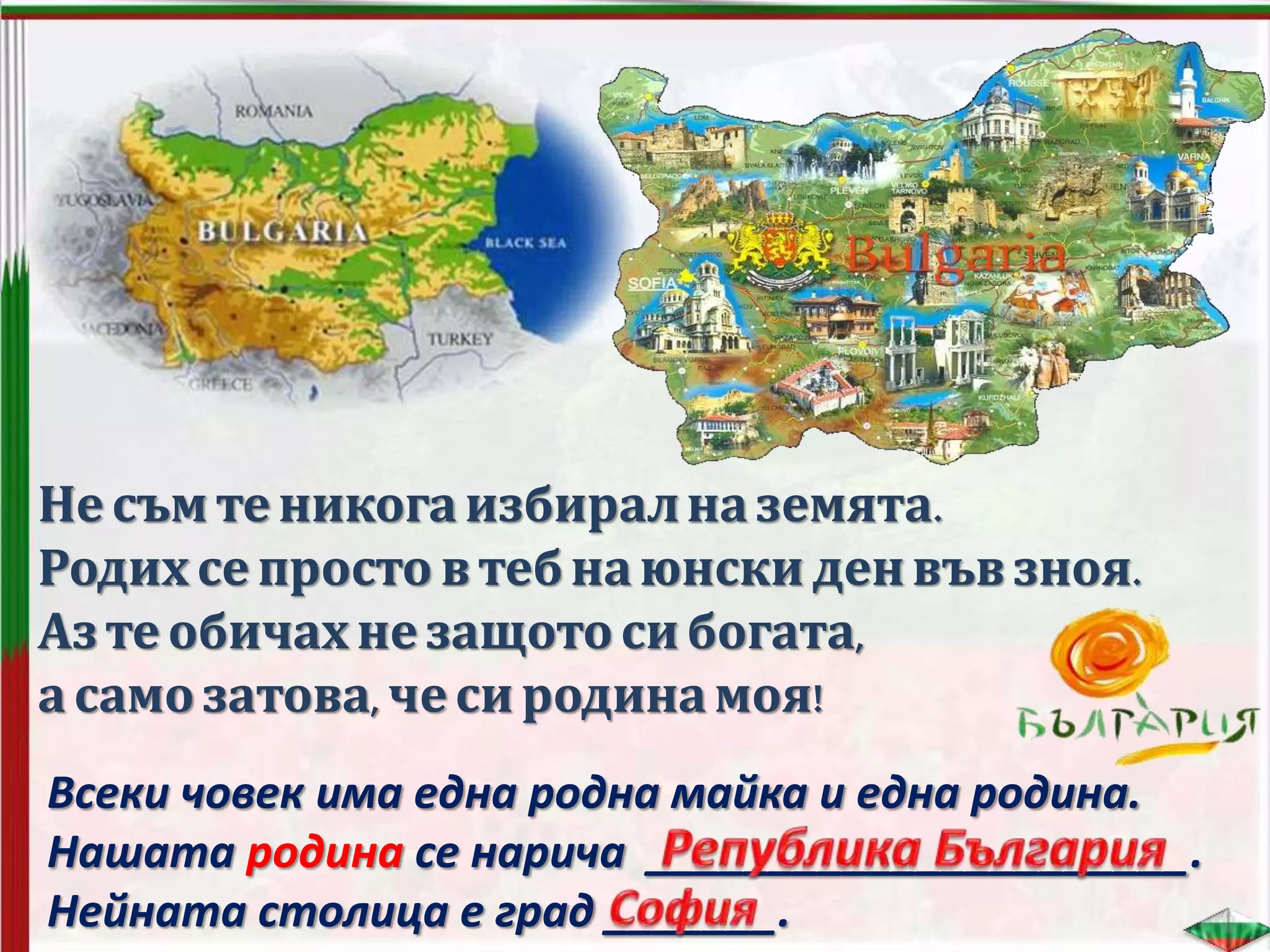 Несъм теникогаизбиралназемята.
Родихсепросто в тебнаюнски денвъв зноя.
Азтеобичахнезащотоси богата,
асамо затова, чеси родинамоя!
Всеки човек има една родна майка и една родина.
Нашата родина се нарича ______________________.
Нейната столица е град _______.
 