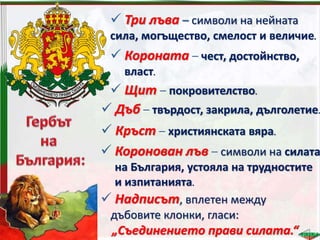  Надписът, вплетен между
дъбовите клонки, гласи:
„Съединението прави силата.“
 Три лъва – символи на нейната
сила, могъщество, смелост и величие.
 Короната – чест, достойнство,
власт.
 Щит – покровителство.
 Дъб – твърдост, закрила, дълголетие.
 Кръст – християнската вяра.
 Коронован лъв – символи на силата
на България, устояла на трудностите
и изпитанията.
 