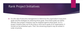 Rank Project Initiatives
 It is the role of executive management to determine the organization's long term
goals and the strategies for attaining those goals. Once these goals are clearly
defined, then project initiatives may be weighed against these goals. So if a
project initiative does not fit the long or short terms goals of an organization, it
should not be embarked upon. Then, the remaining projects may be ranked in
order of priority.
 