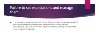 Failure to set expectations and manage
them
 – in working in a team setting, it is critical that you’re able to manage people. If
and when expectations are not met, there should be clearly-defined
consequences. The task should then be prioritized and possibly reassigned to a
more competent individua
 