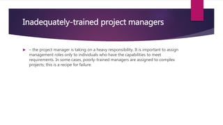 Inadequately-trained project managers
 – the project manager is taking on a heavy responsibility. It is important to assign
management roles only to individuals who have the capabilities to meet
requirements. In some cases, poorly-trained managers are assigned to complex
projects; this is a recipe for failure.
 
