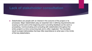Lack of stakeholder consultation
 Stakeholders are people with an interest in the outcome of the project or its
processes. Major stakeholders play an essential role in defining requirements and
scoping out the work at the beginning and in providing feedback as the work is
proceeding. Communicating and consulting with stakeholders throughout the
entire project is a time consuming task and is often neglected. The inevitable
result is project deliverables that bear little resemblance to what was in the minds
of the key stakeholders.
 