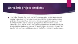 Unrealistic project deadlines.
 This often comes in two forms. The most common one is dealing with deadlines
that are inadequate, such as management wanting us to complete a four-month
project in three weeks. Most times, when time becomes a big constrain, we begin
to cut down on the project scope or quality to meet the almost impossible
deadline. It is our duty as project managers to give adequate estimate of schedule
when undertaking a project. In situations where projects are time-constrained, fast
tracking and crashing should be considered first before revising the project scope.
 