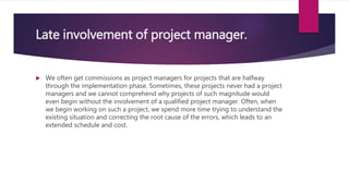 Late involvement of project manager.
 We often get commissions as project managers for projects that are halfway
through the implementation phase. Sometimes, these projects never had a project
managers and we cannot comprehend why projects of such magnitude would
even begin without the involvement of a qualified project manager. Often, when
we begin working on such a project, we spend more time trying to understand the
existing situation and correcting the root cause of the errors, which leads to an
extended schedule and cost.
 