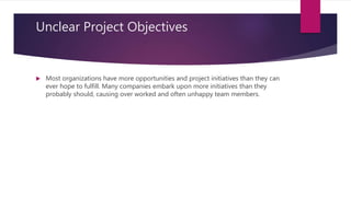 Unclear Project Objectives
 Most organizations have more opportunities and project initiatives than they can
ever hope to fulfill. Many companies embark upon more initiatives than they
probably should, causing over worked and often unhappy team members.
 