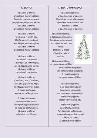 Ω ΕΛΑΤΟ!
Ω έλατο, ω έλατο,
μ’ αρέσεις, πώς μ’ αρέσεις.
Τι ωραία την πρωτοχρονιά,
μας φέρνεις δώρα στα κλαδιά.
Ω έλατο, ω έλατο,
μ’ αρέσεις, πώς μ’ αρέσεις.
Ω έλατο, ω έλατο,
τι δίδαγμα η στολή σου.
Ελπίδα εμπνέει σταθερή,
και θάρρος πάντα στη ζωή.
Ω έλατο, ω έλατο,
μ’ αρέσεις, πώς μ’ αρέσεις.
Ω έλατο, ω έλατο,
τα πράσινά σου φύλλα.
Τα βγάζεις με καλοκαιριά,
και τα φορείς με το χιονιά.
Ω έλατο, ω έλατο,
τα πράσινά σου φύλλα.
Ω έλατο, ω έλατο,
μ’ αρέσεις, πως μ’ αρέσεις!
Μες στο χειμώνα το βαρύ,
που ξεγυμνώνουν οι αγροί.
Ω έλατο περήφανο,
κρατάς το στόλισμά σου.
Ω έλατο περήφανο,
τι να πρωτοθαυμάσω!
Την πράσινη χλαμύδα σου,
τα όμορφα στολίδια σου.
Ω έλατο, ω έλατο,
ω βασιλιά του δάσους!
Ω ΕΛΑΤΟ ΠΑΡΑΞΕΝΟ!
Ω έλατο παράξενο,
μ' αρέσεις, πώς μ' αρέσεις.
Μασούρια για τη ράφτρα μας,
σφυράκι στον τσαγκάρη μας.
Ω έλατο, ω έλατο
μ' αρέσεις, πώς μ' αρέσεις.
Ω έλατο παράξενο,
τι δίδαγμα η στολή σου.
Τανάλια στον πεταλωτή
κι η υφάντρα σπίτι για
να ζει.
Ω έλατο, ω έλατο
μ' αρέσεις, πώς μ'
αρέσεις.
Ω έλατο παράξενο,
τα πράσινά σου φύλλα,
οι ξυλοκόποι θαύμασαν
και τα τσεκούρια κρέμασαν.
Ω! έλατο, ω έλατο
τα πράσινά σου φύλλα.
Ω έλατο παράξενο,
τι να πρωτοθαυμάσω!
Κανάτα για το γαλατά,
και μπότα για τον γουναρά.
Ω έλατο περήφανο,
κρατάς το στόλισμά σου.
Ω έλατο περήφανο,
με ψαλιδένιο αστέρι!
Τεχνίτες πώς μαζεύτηκαν,
και εργαλεία μπερδεύτηκαν!
Ω έλατο, ω έλατο,
ω βασιλιά του δάσους!
 
