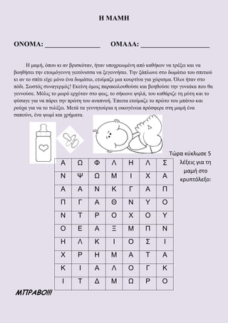 Η ΜΑΜΗ
ΟΝΟΜΑ: ________________ ΟΜΑΔΑ: ____________________
Η μαμή, όπου κι αν βρισκόταν, ήταν υποχρεωμένη από καθήκον να τρέξει και να
βοηθήσει την ετοιμόγεννη γειτόνισσα να ξεγεννήσει. Την ξάπλωνε στο δωμάτιο του σπιτιού
κι αν το σπίτι είχε μόνο ένα δωμάτιο, ετοίμαζε μια κουρτίνα για χώρισμα. Όλοι ήταν στο
πόδι. Σωστός συναγερμός! Εκείνη όμως παρακολουθούσε και βοηθούσε την γυναίκα που θα
γεννούσε. Μόλις το μωρό ερχόταν στο φως, το σήκωνε ψηλά, του καθάριζε τη μύτη και το
φύσαγε για να πάρει την πρώτη του αναπνοή. Έπειτα ετοίμαζε το πρώτο του μπάνιο και
ρούχα για να το τυλίξει. Μετά τα γεννητούρια η οικογένεια πρόσφερε στη μαμή ένα
σαπούνι, ένα ψωμί και χρήματα.
Τώρα κύκλωσε 5
λέξεις για τη
μαμή στο
κρυπτόλεξο:
ΜΠΡΑΒΟ!!!
Α Ω Φ Λ Η Λ Σ
Ν Ψ Ω Μ Ι Χ Α
Α Α Ν Κ Γ Α Π
Π Γ Α Θ Ν Υ Ο
Ν Τ Ρ Ο Χ Ο Υ
Ο Ε Α Ξ Μ Π Ν
Η Λ Κ Ι Ο Σ Ι
Χ Ρ Η Μ Α Τ Α
Κ Ι Α Λ Ο Γ Κ
Ι Τ Δ Μ Ω Ρ Ο
 