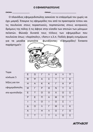 Ο ΕΦΗΜΕΡΙΔΟΠΩΛΗΣ
ΟΝΟΜΑ: ____________________ ΟΜΑΔΑ: _____________________________
Ο πλανόδιος εφημεριδοπώλης ασκούσε το επάγγελμά του χωρίς να
έχει μαγαζί. Έπαιρνε τις εφημερίδες του από τα πρακτορεία τύπου και
τις πουλούσε στους περαστικούς, περπατώντας στους κεντρικούς
δρόμους της πόλης ή τις άφηνε στην είσοδο των σπιτιών των μόνιμων
πελατών. Φώναζε δυνατά τους τίτλους των εφημερίδων που
πουλούσε όπως: «Ακρόπολη», «Άστυ» κ.λ.π. Πολλές φορές ενημέρωνε
για τα μεγάλα γεγονότα φωνάζοντας: «Εφημερίδες! Έκτακτο
παράρτημα!»
Τώρα
κύκλωσε 5
λέξεις για τον
εφημεριδοπώλη
στο κρυπτόλεξο:
ΜΠΡΑΒΟ!!!
Ε Ω Γ Λ Η Λ Π
Φ Ψ Α Σ Τ Υ Ε
Η Α Κ Κ Γ Α Ρ
Μ Γ Ρ Θ Ν Υ Α
Ε Τ Ο Ο Χ Ο Σ
Ρ Ε Π Α Μ Π Τ
Ι Λ Ο Ι Ο Σ Ι
Δ Ο Λ Γ Μ Λ Κ
Α Ι Η Λ Ο Γ Ο
Ξ Τ Ι Τ Λ Ο Σ
 