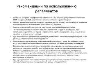 Рекомендации по использованию
репеллентов
– Центры по контролю и профилактике заболеваний США рекомендует репелленты на основе
DEET, пикардин, IR3535, масло лимонного эвкалипта или параментандиол.
– Следует наносить репелленты только на открытые участки кожи и / или одежду (как указано на
этикетке продукта). Не применяйте репелленты под одеждой.
– Никогда не используйте репелленты над порезы, раны или раздраженную кожу.
– Не наносите репелленты на кожу глаз, рта и применяйте аккуратно вокруг ушей. При
использовании репеллентов спреев, не распыляйте спрей непосредственно на лицо, сначала
нанесите на руки, а затем - на лицо.
– При использовании репеллентов спреев для детей сначала нанесите спрей себе на руки, затем
распределите его на открытой коже ребенка.
– После возвращения в закрытое помещение смойте репеллент с кожи. Это особенно важно,
когда репелленты используются многократно в течение дня или в течение нескольких дней.
– Если в местах нанесения репеллента появилась сыпь, прекратите использование данного
репеллента, тщательно вымойте кожу и обратитесь к врачу-токсикологу за рекомендациями.
– Репелленты, содержащие более высокий процент активного ингредиента, как правило,
обеспечивают более длительную защиту. Независимо от того, какой репеллент вы используете,
если вас начали кусать комары, можно повторно нанести репеллент в соответствии с
инструкциями на этикетке.
– При одновременном использовании солнцезащитного крема и репеллента сначала наносится
на открытые участки кожи солнцезащитный крем, а затем репеллент.
 
