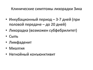 Клинические симптомы лихорадки Зика
• Инкубационный период – 3-7 дней (при
половой передаче – до 20 дней)
• Лихорадка (возможен субфебрилитет)
• Сыпь
• Лимфаденит
• Миалгия
• Негнойный конъюнктивит
 