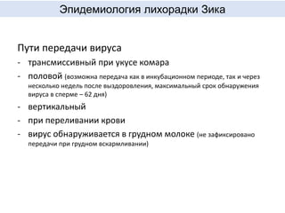 Эпидемиология лихорадки Зика
Пути передачи вируса
- трансмиссивный при укусе комара
- половой (возможна передача как в инкубационном периоде, так и через
несколько недель после выздоровления, максимальный срок обнаружения
вируса в сперме – 62 дня)
- вертикальный
- при переливании крови
- вирус обнаруживается в грудном молоке (не зафиксировано
передачи при грудном вскармливании)
 