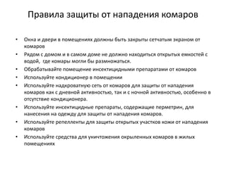 Правила защиты от нападения комаров
• Окна и двери в помещениях должны быть закрыты сетчатым экраном от
комаров
• Рядом с домом и в самом доме не должно находиться открытых емкостей с
водой, где комары могли бы размножаться.
• Обрабатывайте помещение инсектицидными препаратами от комаров
• Используйте кондиционер в помещении
• Используйте надкроватную сеть от комаров для защиты от нападения
комаров как с дневной активностью, так и с ночной активностью, особенно в
отсутствие кондиционера.
• Используйте инсектицидные препараты, содержащие перметрин, для
нанесения на одежду для защиты от нападения комаров.
• Используйте репелленты для защиты открытых участков кожи от нападения
комаров
• Используйте средства для уничтожения окрыленных комаров в жилых
помещениях
 