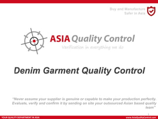 Denim Garment Quality Control
HANDBAG
“Never assume your supplier is genuine or capable to make your production perfectly.
Evaluate, verify and confirm it by sending on site your outsourced Asian based quality
team”
YOUR QUALITY DEPARTMENT IN ASIA www.AsiaQualityControl.com
1
Buy and Manufacture
Safer in Asia
 