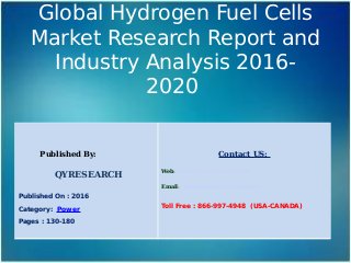 Global Hydrogen Fuel Cells
Market Research Report and
Industry Analysis 2016-
2020
Published By:
QYRESEARCH
Published On : 2016
Category: Power
Pages : 130-180
Contact US:
Web: www.qyresearchreports.com
Email: sales@qyresearchreports.com
Toll Free : 866-997-4948 (USA-CANADA)
 