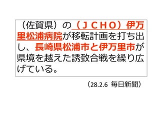 （佐賀県）の（ＪＣＨＯ）伊万
⾥松浦病院が移転計画を打ち出
し、⻑崎県松浦市と伊万⾥市が
県境を越えた誘致合戦を繰り広
げている。
（28.2.6 毎⽇新聞）
 