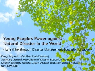 40
- Let’s think through Disaster Management Education of Japan -
Kenya Miyazaki (Certified Social Worker)
Secretary General, Association of Disaster Education Promotion
Deputy Secretary General, Japan Disaster Education Liaison Network
for UNWCDRR
 