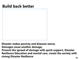 10
http://www.mri-jma.go.jp/Project/Kashinhi_seasia/Jpn/MRI_kashinhi.htm
Disaster makes poverty and diseases worse,
Damages cause another damage,
Prevent the spread of damage with quick support, Disaster
Resilience Education and mental care, create the society with
strong Disaster Resilience
Build back better
 