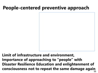 11
People-centered preventive approach
Limit of infrastructure and environment,
Importance of approaching to “people” with
Disaster Resilience Education and enlightenment of
consciousness not to repeat the same damage again
 