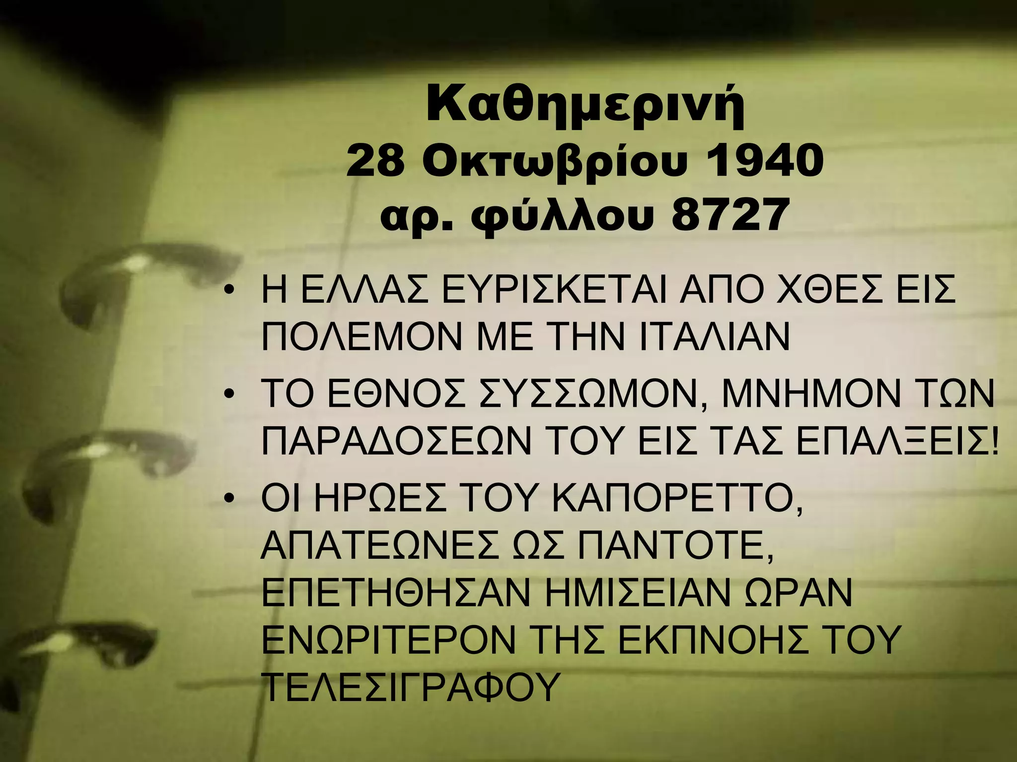Καθημερινή
28 Οκτωβρίου 1940
αρ. φύλλου 8727
• Η ΕΛΛΑΣ ΕΥΡΙΣΚΕΤΑΙ ΑΠΟ ΧΘΕΣ ΕΙΣ
ΠΟΛΕΜΟΝ ΜΕ ΤΗΝ ΙΤΑΛΙΑΝ
• ΤΟ ΕΘΝΟΣ ΣΥΣΣΩΜΟΝ, ΜΝΗΜΟΝ ΤΩΝ
ΠΑΡΑΔΟΣΕΩΝ ΤΟΥ ΕΙΣ ΤΑΣ ΕΠΑΛΞΕΙΣ!
• ΟΙ ΗΡΩΕΣ ΤΟΥ ΚΑΠΟΡΕΤΤΟ,
ΑΠΑΤΕΩΝΕΣ ΩΣ ΠΑΝΤΟΤΕ,
ΕΠΕΤΗΘΗΣΑΝ ΗΜΙΣΕΙΑΝ ΩΡΑΝ
ΕΝΩΡΙΤΕΡΟΝ ΤΗΣ ΕΚΠΝΟΗΣ ΤΟΥ
ΤΕΛΕΣΙΓΡΑΦΟΥ
 