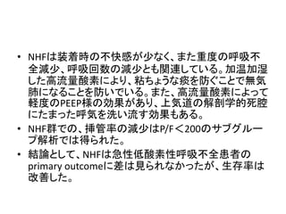 • NHFは装着時の不快感が少なく、また重度の呼吸不
全減少、呼吸回数の減少とも関連している。加温加湿
した高流量酸素により、粘ちょうな痰を防ぐことで無気
肺になることを防いでいる。また、高流量酸素によって
軽度のPEEP様の効果があり、上気道の解剖学的死腔
にたまった呼気を洗い流す効果もある。
• NHF群での、挿管率の減少はP/F＜200のサブグルー
プ解析では得られた。
• 結論として、NHFは急性低酸素性呼吸不全患者の
primary outcomeに差は見られなかったが、生存率は
改善した。
 