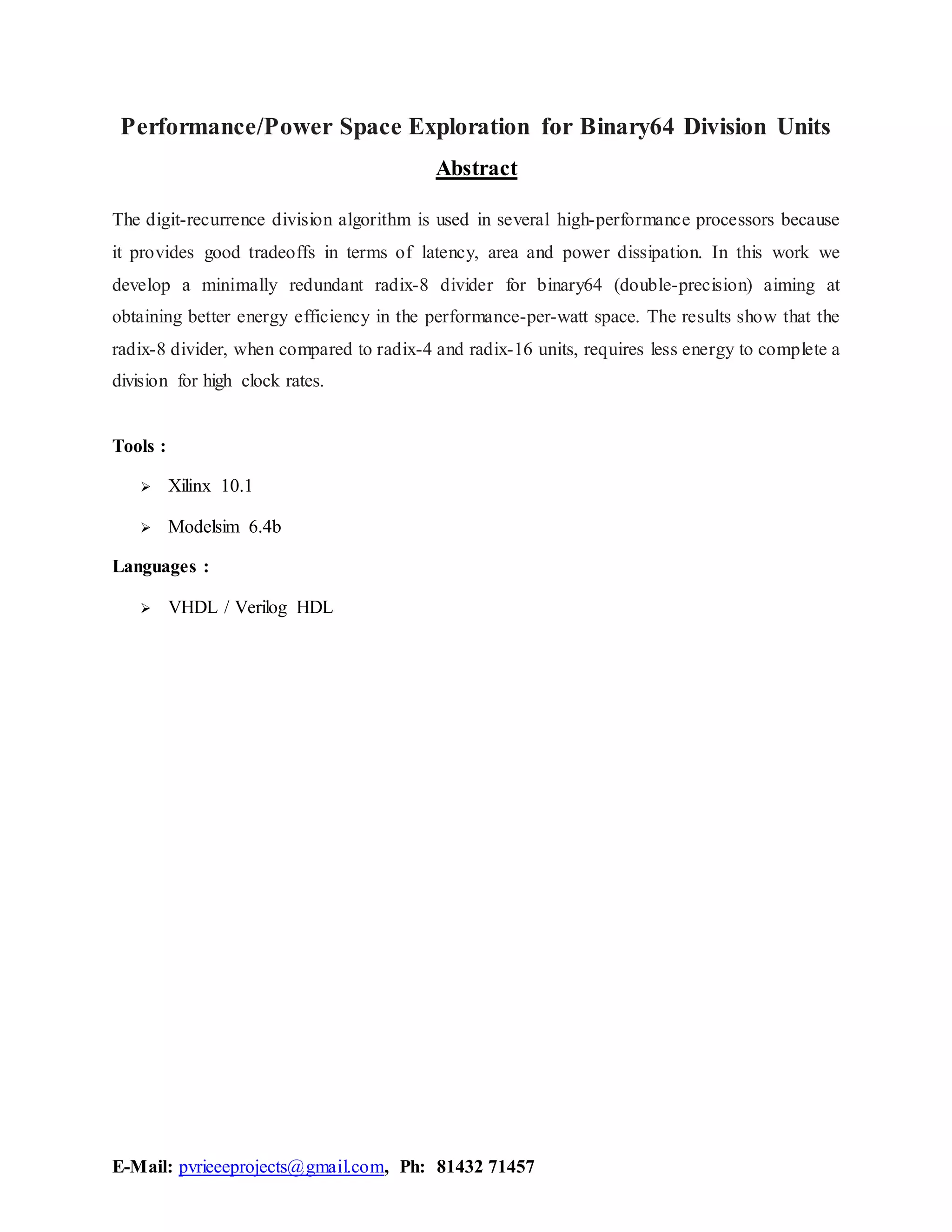 E-Mail: pvrieeeprojects@gmail.com, Ph: 81432 71457
Performance/Power Space Exploration for Binary64 Division Units
Abstract
The digit-recurrence division algorithm is used in several high-performance processors because
it provides good tradeoffs in terms of latency, area and power dissipation. In this work we
develop a minimally redundant radix-8 divider for binary64 (double-precision) aiming at
obtaining better energy efficiency in the performance-per-watt space. The results show that the
radix-8 divider, when compared to radix-4 and radix-16 units, requires less energy to complete a
division for high clock rates.
Tools :
Xilinx 10.1
Modelsim 6.4b
Languages :
VHDL / Verilog HDL