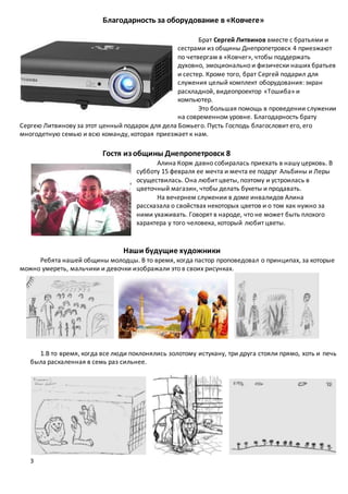 3
Благодарность за оборудование в «Ковчеге»
Брат Сергей Литвинов вместе с братьями и
сестрами из общины Днепропетровск 4 приезжают
по четвергам в «Ковчег», чтобы поддержать
духовно, эмоционально и физически наших братьев
и сестер. Кроме того, брат Сергей подарил для
служения целый комплект оборудования: экран
раскладной, видеопроектор «Тошиба» и
компьютер.
Это большая помощь в проведении служении
на современном уровне. Благодарность брату
Сергею Литвинову за этот ценный подарок для дела Божьего. Пусть Господь благословит его, его
многодетную семью и всю команду, которая приезжает к нам.
Гостя из общины Днепропетровск 8
Алина Корж давно собиралась приехать в нашу церковь. В
субботу 15 февраля ее мечта и мечта ее подруг Альбины и Леры
осуществилась. Она любит цветы, поэтому и устроилась в
цветочный магазин, чтобы делать букеты и продавать.
На вечернем служении в доме инвалидов Алина
рассказала о свойствах некоторых цветов и о том как нужно за
ними ухаживать. Говорят в народе, что не может быть плохого
характера у того человека, который любит цветы.
Наши будущие художники
Ребята нашей общины молодцы. В то время, когда пастор проповедовал о принципах, за которые
можно умереть, мальчики и девочки изображали это в своих рисунках.
1.В то время, когда все люди поклонялись золотому истукану, три друга стояли прямо, хоть и печь
была раскаленная в семь раз сильнее.
 