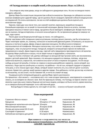 6
«К Господу воззвал я в скорби моей, и Он услышал меня». Псал. гл.119 ст.1.
Она открыла ему свою дверь, когда он заблудился в дождливую ночь. Но она не ожидала такого
поворота событий…
Доктор Марк был известным специалистом в области онкологии. Однажды он собирался на очень
важную конференцию в другой город, где его должны были наградить премией в области медицинских
исследований. Он очень волновался, так как на этой конференции должны были оценить его
многолетние труды.
Однако, через два часа после того, как самолёт взлетел, произошла аварийная посадка в
ближайшем аэропорту из-за какой-то технической неполадки. Доктор боялся не успеть, поэтому
арендовал машину и поехал сам в город, где должна была проходить конференция. Вскоре после того,
как он выехал, погода испортилась и начался сильныйураган. Из-за проливного дождя он свернул не
туда, куда нужно.
После двух часов безрезультатной езды он понял, что заблудился….
Доктор чувствовал себя голодным и ужасно уставшим, поэтому решил поискать, где бы остановиться.
Через некоторое время, он, наконец, наткнулся на маленький дряхлый домик. Отчаявшись, он вышел из
машины и постучал в дверь. Дверь открыла красивая женщина. Он объяснился и попросил
воспользоваться её телефоном. Женщина сказала ему, что у неё нет телефона, но он может зайти и
подождать, пока не улучшится погода. Голодный, мокрый и уставший врач принял её любезное
предложение и вошёл. Дама подала ему еду, горячий чай и предложила присоединиться к её молитве.
Но доктор Марк улыбнулся и сказал, что он верит только в трудолюбие, и отказался.
Сидя за столом и попивая чай, доктор наблюдал за женщиной при тусклом свете, как она молилась
рядом с детской кроваткой. Врач понимал, что женщина нуждается в помощи, поэтому, когда она
закончила молиться, спросил её, чего именно она хочет от Бога и неужели она думает, что Он когда-
нибудь услышит её мольбы. А потом он спросил о маленьком ребёнке в кроватке, возле которой она
молилась. Леди грустно улыбнулась и сказала, что ребёнок – это её сын, который страдает от редкого
типа рака, и есть только один врач, Марк, который может излечить его, но у неё нет денег на оплату
лечения. Кроме того, доктор живёт далеко в другом городе. Она добавила, что Бог до сих пор не ответил
на её молитву, но она знает, что Он поможет ей, и ничто не сломит её веру.
Ошарашенный и потерявший дар речи, доктор Марк просто расплакался.
Он прошептал: «Бог велик!» – и вспомнил всё, что с ним сегодня произошло: неисправность в самолёте,
ливень, из-за которого он сбился с пути. Всё это произошло потому, что Господь не просто ответил на её
молитву и дал ему шанс помочь бедным несчастным людям, у которых не было ничего, кроме молитвы,
но и совершил большой переворот в его собственной душе.
Всегда будьте готовы сделать то, чего ждёт от вас Бог, - в жизни не бывает случайностей.
План мероприятий
Служение «Весна и мама» 11 марта в молитвенном доме
Крещение 18 марта в 17 часов Нарымская, 46
Молодежная молитвенная ночь бдения 18 марта Нарымская, 46
Миссионерский конгресс 26 марта 10-00 Нарымская, 46
Лагерь для мальчиков (10-15 лет) 30.03-2.04 Новомосковск
Санаторий «Гармония» 6-16.марта Новомосковск
Библейская викторина для детей 26 апреля 10-00 Нарымская, 46
Приглашаются к сотрудничеству все читатели.
Ответственныйза выпуск СтепанКампен тел. 0933907621 kca7@i.ua
сайтВДК logosinfo.org
 