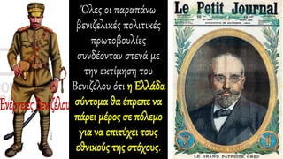 Όλες οι παραπάνω
βενιζελικές πολιτικές
πρωτοβουλίες
συνδέονταν στενά με
την εκτίμηση του
Βενιζέλου ότι η Ελλάδα
σύντομα θα έπρεπε να
πάρει μέρος σε πόλεμο
για να επιτύχει τους
εθνικούς της στόχους.
 
