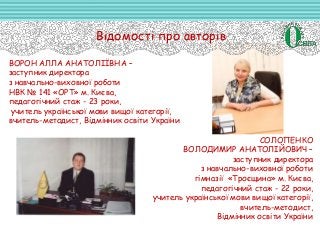 Відомості про авторів
ВОРОН АЛЛА АНАТОЛІЇВНА –
заступник директора
з навчально-виховної роботи
НВК № 141 «ОРТ» м. Києва,
педагогічний стаж - 23 роки,
учитель української мови вищої категорії,
вчитель-методист, Відмінник освіти України
СОЛОПЕНКО
ВОЛОДИМИР АНАТОЛІЙОВИЧ –
заступник директора
з навчально-виховної роботи
гімназії «Троєщина» м. Києва,
педагогічний стаж - 22 роки,
учитель української мови вищої категорії,
вчитель-методист,
Відмінник освіти України
 