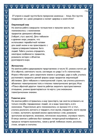 ‫בס"ד‬
27 апреля в нашей группе была прекрасная именница - Аиша. Вся группа
поздравляет ее с днем рождения и желает здоровья и много благ!
Окружающий мир
На занятии ребята совершили путешествие в прошлое кресла, где
познакомились с назначением
предметов домашнего обихода
(табурет, стул, кресло). Дети побывали
в древнем мире, увидели, что
использовал первобытный человек
для своей жизни и как происходило с
годами усовершенствование быта
людей. Ребята учились определять
некоторые особенности предметов,
развивали интерес к объектам
рукотворного мира.
Математика
На занятии ребята формировали представление о числе 10, умение считать до
10 и обратно, соотносить число, состоящее из цифр 1 и 0 с количеством.
Играя в «Магазин», дети закрепляли знания о цилиндре, шаре и кубе, учились
распознавать предметы данной формы среди предметов окружающей
обстановки. Дети побывали в геометрической стране, где учились различать
объемные геометрические тела и плоские геометрические фигуры. Игра
«Поиск обратной дороги» помогла ребятам закрепить пространственные
отношение, умение ориентироваться по карте с уже знакомыми
геометрическими знаками.
Развитие речи
На занятии ребята отправились в мир транспорта, где смогли вспомнить не
только способы передвижения людей, но и виды транспорта, и его
назначение. Параллельно дети познакомились со звуками «п» и «пь»,
учились различать мягкость и твердость этих звуков, определять место звуков
в словах, выполнять звуковой анализ односложных слов, развивали
зрительное восприятие, внимание, логическое мышление, слуховую память.
В конце занятия с ребятами был проведен литературный калейдоскоп, в
процессе которого выяснилось, какие у детей любимые сказки, рассказы,
стихи, загадки и считалки.
 
