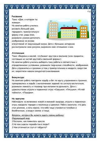 ‫בס"ד‬
Рисование
Тема: «Дом, в котором ты
живешь».
На занятии ребята учились
рисовать большой дом,
передавать прямоугольную
форму стен, ряды окон,
развивали умение дополнять
изображение на основе
впечатлений от окружающей жизни. Дети с большим интересом
рассматривали свои рисунки, выражали свое отношение к ним.
Аппликация
Тема: «Вырежи и наклей, что бывает круглое и овальное (или предметы,
состоящие из частей круглой и овальной формы.)
На занятии ребята учились выбирать тему работы в соответствии с
определенными условиями, развивали творческие способности, воображение.
Дети упражнялись в срезании углов у прямоугольника и квадрата, закругляя
их, закрепляли навыки аккуратного наклеивания.
Физкультура
На занятиях ребята повторяли ходьбу и бег по кругу, упражнения в прыжках,
тренировались в ходьбе с выполнением заданий по сигналу воспитателя,
развивали ловкость и глазомер при метании на дальность. Дети с
удовольствием играли в подвижные игры: «Совушка», «Лягушки», «Успей
поймать», «Лошадки».
На прогулке
Наблюдали за явлениями живой и неживой природы, играли в подвижные
игры, наводили порядок в песочнице и домиках. Ребята заметили, что день
стал длиннее, а ночь короче, что небо чаще становится голубым и
безоблачным, а воздух свежее и чище.
Вопросы, которые Вы можете задать своему ребенку:
Окружающий мир:
1.Расскажи, как появилось кресло.
2.На чем сидели первобытные люди?
3.Чем отличается стул от табурета?
 