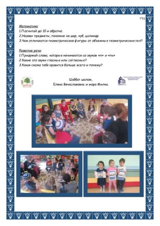 ‫בס"ד‬
Математика
1.Посчитай до 10 и обратно.
2.Назови предметы, похожие на шар, куб, цилиндр
3.Чем отличаются геометрические фигуры от объемных геометрических тел?
Развитие речи
1.Придумай слова, которые начинаются со звуков «п» и «пь»
2.Какие это звуки гласные или согласные?
3.Какая сказка тебе нравится больше всего и почему?
Шаббат шалом,
Елена Вячеславовна и мора Милка.
 