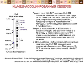 Продукт гена HLA-B27 - антиген HLA-B27 -
относится к молекулам главного комплекса
гистосовместимости первого класса, MHC-I
(MHC-major histocompatibility complex),
которые участвуют в представлении
пептидных антигенов для их распознавания
Т-лимфоцитами.
Впервые ассоциация HLA-B27антигена с
анкилозирующим спондилитом описана в
1972 году. С тех пор описано около 100
клинических ситуаций и заболеваний, что
ассоциируются с носительством данного
антигена.
В офтальмологии наиболее сильная ассоциация
носительства HLA-B27 с поражением
сосудистой оболочки глаза. При увеитах 19-
88% пациентов имеют позитивный HLA-B27
антиген
1. Monnet D, Breban M, Hudry C, et al. Ophthalmic findings and frequency of extraocular manifestations in patients with
HLA-B27 uveitis: a study of 175 cases. Ophthalmology. 2004; 111(4):802-9.
2. Reveille JD. HLA-B27 and the seronegative spondyloarthropathies. Am J Med Sci. 1998; 316(4):239-49.
 