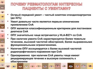 • Острый передний увеит – частый симптом спондилоартритов
(до 43%)
• Увеит довольно часто является первым клиническим
проявлением СпА
• ОПУ является классификационным критерием для постановки
диагноза СпА
• ОПУ значительно чаще встречается у HLA-B27+ со СпА
• При наличии увеита СпА характеризуется более тяжелым
течением, высокой частотой обострений, более выраженными
функциональными ограничениями.
• Наличие ОПУ ассоциируется с более высокой частотой
радиографического поражения при СпА
• Одновременно при наличии СпА увеиты чаще имеют
рецидивирующее течение и высокую склонность к
обострениям
Internal medical material only | External
distribution must pass local MedReg review
19
 