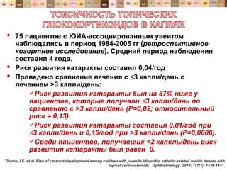• 75 пациентов с ЮИА-ассоциированным увеитом
наблюдались в период 1984-2005 гг (ретроспективное
когортное исследование). Средний период наблюдения
составил 4 года.
• Риск развития катаракты составил 0,04/год
• Проведено сравнение лечения с 3 капли/день с
лечением >3 капли/день:
Риск развития катаракты был на 87% ниже у
пациентов, которые получали 3 капли/день по
сравнению с >3 капли/день (Р=0,02; относительный
риск = 0,13).
Риск развития катаракты составил 0,01/год при
3 капли/день и 0,16/год при >3 капли/день (Р=0,0006).
Среди пациентов, получавших <2 капель/день риск
развития катаракты был равен 0.
Thorne J.E. et al. Risk of cataract development among children with juvenile idiopathic arthritis-related uveitis treated with
topical corticosteroids. Ophthalmology. 2010; 117(7): 1436-1441.
 