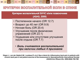 • Постепенное начало (OR 12.7)
• Возраст до 40 лет (OR 9.9)
• Ночная боль (OR 20.4)
• Улучшение после физических
упражнений (OR 23.1)
• Ухудшение или отсутствие улучшения
после отдыха (OR 7.7)
• Боль считается воспалительной
при наличии любых 4 признаков
Sieper J., van der Heijde D.M., Landewе R. et al. New criteria for inflammatory back pain in patients with
chronic back pain a real patient exercise of the Assessment in Spondyloarthritis international Society
(ASAS) Ann Rheum Dis. 2009;68(6):784-788.
 