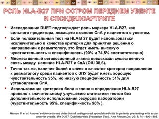 • Исследование DUET подтверждает роль маркера HLA-B27, как
сильного предиктора, лежащего в основе СпА у пациентов с увеитом.
• Если положительный тест на HLA-B 27 будет использоваться
исключительно в качестве критерия для принятия решения о
направлении к ревматологу, это будет иметь высокую
чувствительность и специфичность (90% и 74,5% соответственно).
• Множественный регрессионный анализ предсказал существенную
связь между наличие HLA-B27 и СпА (ОШ 38,6).
• Точно так же, наличие болей в спине в качестве критерия направления
к ревматологу среди пациентов с ОПУ будет иметь хорошую
чувствительность 95%, но низкую специфичность 51% для
установления СпА.
• Использование критериев боли в спине и определение HLA-B27
привело к значительному улучшению статистики тестов без
дополнительного использования ресурсов лаборатории
(чувствительность 95%, специфичность 98% ).
34Haroon V. et al. A novel evidence-based detection of undiagnosed spondyloarthritis in patients presenting with acute
anterior uveitis: the DUET (Dublin Uveitis Evaluation Tool). Ann Rheum Dis. 2015; 74: 1990-1995.
 
