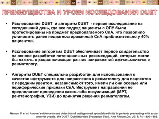 • Исследование DUET и алгоритм DUET - первое исследование на
сегодняшний день, где все подряд пациенты с ОПУ были
протестированы на предмет предполагаемого СпА, что позволило
установить ранее недиагностированный СпА приблизительно у 40%
пациентов.
• Исследование алгоритма DUET обеспечивает первое свидетельство
на основе разработки потенциальных рекомендаций, которые могли
бы помочь в рационализации ранних направлений офтальмологов к
ревматологу.
• Алгоритм DUET специально разработан для использования в
качестве инструмента для направления к ревматологу для пациентов
с передним увеитом, независимо от того, имели ли они осевые или
периферические признаки СпА. Инструмент направления не
предполагает проведения каких-либо визуализаций (МРТ,
рентгенография, УЗИ) до принятия решения ревматологом.
35Haroon V. et al. A novel evidence-based detection of undiagnosed spondyloarthritis in patients presenting with acute
anterior uveitis: the DUET (Dublin Uveitis Evaluation Tool). Ann Rheum Dis. 2015; 74: 1990-1995.
 