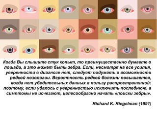 Когда Вы слышите стук копыт, то преимущественно думаете о
лошади, а это может быть зебра. Если, несмотря на все усилия,
уверенности в диагнозе нет, следует подумать о возможности
редкой нозологии. Вероятность редкой болезни повышается,
когда нет убедительных данных в пользу распространенной:
поэтому, если удалось с уверенностью исключить последнюю, а
симптомы не исчезают, целесообразно начать «поиски зебры».
Richard K. Riegelman (1991)
 