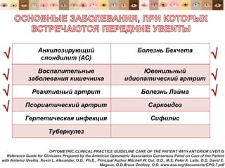 OPTOMETRIC CLINICAL PRACTICE GUIDELINE CARE OF THE PATIENT WITH ANTERIOR UVEITIS
Reference Guide for Clinicians Prepared by the American Optometric Association Consensus Panel on Care of the Patient
with Anterior Uveitis: Kevin L. Alexander, O.D., Ph.D., Principal Author Mitchell W. Dul, O.D., M.S. Peter A. Lalle, O.D. David E.
Magnus, O.D.Bruce Onofrey, O.D. www.aoa.org/documents/CPG-7.pdf
Анкилозирующий
спондилит (АС)
Болезнь Бехчета
Воспалительные
заболевания кишечника
Ювенильный
идиопатический артрит
Реактивный артрит Болезнь Лайма
Псориатический артрит Саркоидоз
Герпетическая инфекция Сифилис
Туберкулез







 