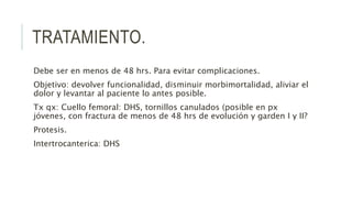 TRATAMIENTO.
Debe ser en menos de 48 hrs. Para evitar complicaciones.
Objetivo: devolver funcionalidad, disminuir morbimortalidad, aliviar el
dolor y levantar al paciente lo antes posible.
Tx qx: Cuello femoral: DHS, tornillos canulados (posible en px
jóvenes, con fractura de menos de 48 hrs de evolución y garden I y II?
Protesis.
Intertrocanterica: DHS
 